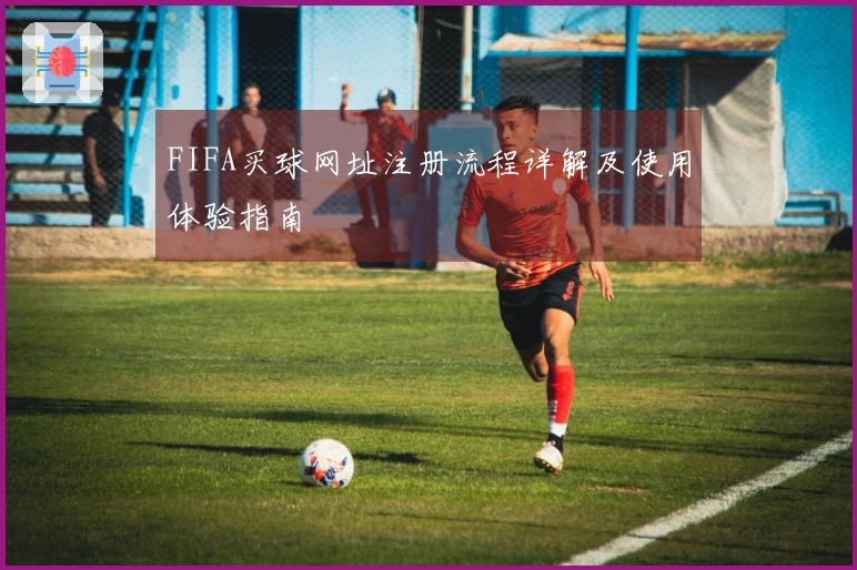 FIFA买球网址注册流程详解及使用体验指南