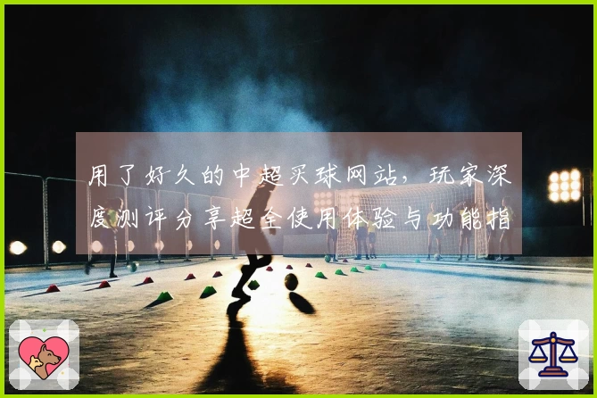 用了好久的中超买球网站，玩家深度测评分享超全使用体验与功能指南